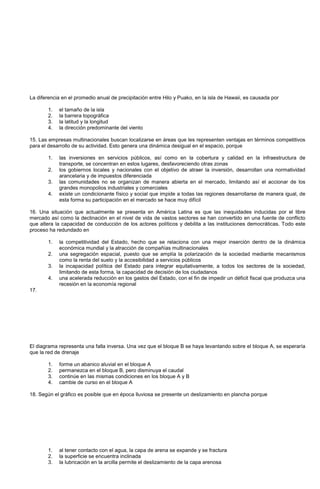La diferencia en el promedio anual de precipitación entre Hilo y Puako, en la isla de Hawaii, es causada por
1. el tamaño de la isla
2. la barrera topográfica
3. la latitud y la longitud
4. la dirección predominante del viento
15. Las empresas multinacionales buscan localizarse en áreas que les representen ventajas en términos competitivos
para el desarrollo de su actividad. Esto genera una dinámica desigual en el espacio, porque
1. las inversiones en servicios públicos, así como en la cobertura y calidad en la infraestructura de
transporte, se concentran en estos lugares, desfavoreciendo otras zonas
2. los gobiernos locales y nacionales con el objetivo de atraer la inversión, desarrollan una normatividad
arancelaria y de impuestos diferenciada
3. las comunidades no se organizan de manera abierta en el mercado, limitando así el accionar de los
grandes monopolios industriales y comerciales
4. existe un condicionante físico y social que impide a todas las regiones desarrollarse de manera igual, de
esta forma su participación en el mercado se hace muy difícil
16. Una situación que actualmente se presenta en América Latina es que las inequidades inducidas por el libre
mercado así como la declinación en el nivel de vida de vastos sectores se han convertido en una fuente de conflicto
que altera la capacidad de conducción de los actores políticos y debilita a las instituciones democráticas. Todo este
proceso ha redundado en
1. la competitividad del Estado, hecho que se relaciona con una mejor inserción dentro de la dinámica
económica mundial y la atracción de compañías multinacionales
2. una segregación espacial, puesto que se amplía la polarización de la sociedad mediante mecanismos
como la renta del suelo y la accesibilidad a servicios públicos
3. la incapacidad política del Estado para integrar equitativamente, a todos los sectores de la sociedad,
limitando de esta forma, la capacidad de decisión de los ciudadanos
4. una acelerada reducción en los gastos del Estado, con el fin de impedir un déficit fiscal que produzca una
recesión en la economía regional
17.
El diagrama representa una falla inversa. Una vez que el bloque B se haya levantando sobre el bloque A, se esperaría
que la red de drenaje
1. forme un abanico aluvial en el bloque A
2. permanezca en el bloque B, pero disminuya el caudal
3. continúe en las mismas condiciones en los bloque A y B
4. cambie de curso en el bloque A
18. Según el gráfico es posible que en época lluviosa se presente un deslizamiento en plancha porque
1. al tener contacto con el agua, la capa de arena se expande y se fractura
2. la superficie se encuentra inclinada
3. la lubricación en la arcilla permite el deslizamiento de la capa arenosa
 