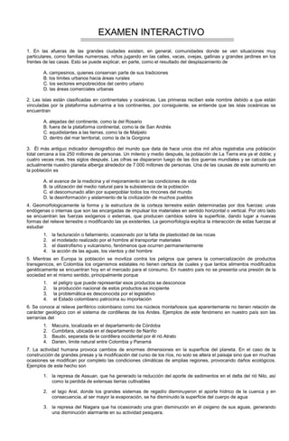 EXAMEN INTERACTIVO
1. En las afueras de las grandes ciudades existen, en general, comunidades donde se ven situaciones muy
particulares, como familias numerosas, niños jugando en las calles, vacas, ovejas, gallinas y grandes jardines en los
frentes de las casas. Esto se puede explicar, en parte, como el resultado del desplazamiento de
A. campesinos, quienes conservan parte de sus tradiciones
B. los limites urbanos hacia áreas rurales
C. los sectores empobrecidos del centro urbano
D. las áreas comerciales urbanas
2. Las islas están clasificadas en continentales y oceánicas. Las primeras reciben este nombre debido a que están
vinculadas por la plataforma submarina a los continentes, por consiguiente, se entiende que las islas oceánicas se
encuentran
A. alejadas del continente, como la del Rosario
B. fuera de la plataforma continental, como la de San Andrés
C. equidistantes a las tierras, como la de Malpelo
D. dentro del mar territorial, como la de la Gorgona
3. Él más antiguo indicador demográfico del mundo que data de hace unos dos mil años registraba una población
total cercana a los 250 millones de personas. Un milenio y medio después, la población de La Tierra era ya el doble; y
cuatro veces mas, tres siglos después. Las cifras se dispararon luego de las dos guerras mundiales y se calcula que
actualmente nuestro planeta alberga alrededor de 7.000 millones de personas. Una de las causas de este aumento en
la población es
A. el avance de la medicina y el mejoramiento en las condiciones de vida
B. la utilización del medio natural para la subsistencia de la población
C. el descomunado afán por superpoblar todos los rincones del mundo
D. la desinformación y aislamiento de la civilización de muchos pueblos
4. Geomorfologicamente la forma y la estructura de la corteza terrestre están determinadas por dos fuerzas: unas
endógenas o internas que son las encargadas de impulsar los materiales en sentido horizontal o vertical. Por otro lado
se encuentran las fuerzas exógenos o externas, que producen cambios sobre la superficie, dando lugar a nuevas
formas del relieve terrestre o modificando las ya existentes. La geomorfología explica la interacción de estas fuerzas al
estudiar
1. la facturación o fallamiento, ocasionado por la falta de plasticidad de las rocas
2. el modelado realizado por el hombre al transportar materiales
3. el diastrofismo y vulcanismo, fenómenos que ocurren permanentemente
4. la acción de las aguas, los vientos y del hombre
5. Mientras en Europa la población se moviliza contra los peligros que genera la comercialización de productos
transgenicos, en Colombia los organismos estatales no tienen certeza de cuales y que tantos alimentos modificados
genéticamente se encuentran hoy en el mercado para el consumo. En nuestro país no se presenta una presión de la
sociedad en el mismo sentido, principalmente porque
1. el peligro que puede representar esos productos se desconoce
2. la producción nacional de estos productos es incipiente
3. la problemática es desconocida por el legislativo
4. el Estado colombiano patrocina su importación
6. Se conoce al relieve periférico colombiano como los núcleos montañosos que aparentemente no tienen relación de
carácter geológico con el sistema de cordilleras de los Andes. Ejemplos de este fenómeno en nuestro país son las
serranías del
1. Macuira, localizada en el departamento de Córdoba
2. Cumbitara, ubicada en el departamento de Nariño
3. Baudo, separada de la cordillera occidental por él rió Atrato
4. Darien, limite natural entre Colombia y Panamá
7. La actividad humana provoca cambios de enormes dimensiones en la superficie del planeta. En el caso de la
construcción de grandes presas y la modificación del curso de los ríos, no solo se altera el paisaje sino que en muchas
ocasiones se modifican por completo las condiciones climáticas de amplias regiones, provocando daños ecológicos.
Ejemplos de este hecho son
1. la represa de Assuan, que ha generado la reducción del aporte de sedimentos en el delta del rió Nilo, así
como la perdida de extensas tierras cultivables
2. el lago Aral, donde los grandes sistemas de regadío disminuyeron el aporte hídrico de la cuenca y en
consecuencia, al ser mayor la evaporación, se ha disminuido la superficie del cuerpo de agua
3. la represa del Niagara que ha ocasionado una gran disminución en él oxigeno de sus aguas, generando
una disminución alarmante en su actividad pesquera.
 