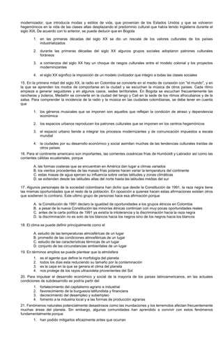 modernizador, que introducía modas y estilos de vida, que provenían de los Estados Unidos y que se volvieron
hegemónicos en la vida de las clases altas desplazando el predominio cultural que había tenido Inglaterra durante el
siglo XIX. De acuerdo con lo anterior, se puede deducir que en Bogota
1. en las primeras décadas del siglo XX se dio un rescate de los valores culturales de los países
industrializados
2. durante las primeras décadas del siglo XX algunos grupos sociales adoptaron patrones culturales
foráneos
3. a comienzos del siglo XX hay un choque de rasgos culturales entre el modelo colonial y los proyectos
moderninizantes
4. el siglo XX significo la imposición de un modelo civilizador que integro a todas las clases sociales
15. En la primera mitad del siglo XX, la radio en Colombia se convierte en el medio de conexión con "el mundo", y en
la que se aprenden los modos de comportarse en la ciudad y se escuchan la música de otros países. Cada ritmo
empieza a generar seguidores y en algunos casos, sedes territoriales. En Bogota se escuchan frecuentemente las
rancheras y boleros, Medellín se convierte en la ciudad del tango y Cali en la sede de los ritmos afrocubanos y de la
salsa. Para comprender la incidencia de la radio y la música en las ciudades colombianas, se debe tener en cuenta
que
1. los géneros musicales que se imponen son aquellos que reflejan la condición de atraso y dependencia
económica
2. los espacios urbanos reproducen los patrones culturales que se imponen en los centros hegemónicos
3. el espacio urbano tiende a integrar los procesos modernizantes y de comunicación impuestos a escala
mundial
4. la ciudades por su desarrollo económico y social asimilan muchas de las tendencias culturales traídas de
otros países
16. Para el continente americano son importantes, las corrientes oceánicas frías de Humboldt y Labrador así como las
corrientes cálidas ecuatoriales, porque
A. las formas costeras que se encuentran en América dan lugar a climas variados
B. los vientos procedentes de las masas frías polares hacen variar la temperatura del continente
C. estas masas de agua ejercen su influencia sobre varias latitudes y zonas climáticas
D. se extienden desde las latitudes altas del norte hasta las latitudes medias del sur
17. Algunos personajes de la sociedad colombiana han dicho que desde la Constitución de 1991, la raza negra tiene
las mismas oportunidades que el resto de la población. En oposición a quienes hacen estas afirmaciones existen otros
que sostienen lo contrario. Este ultimo grupo de personas hace esa afirmación porque
A. la Constitución de 1991 declaro la igualdad de oportunidades a los grupos étnicos en Colombia
B. a pesar de la nueva Constitución las minorías étnicas continúan con muy pocas oportunidades reales
C. antes de la carta política de 1991 ya existía la intolerancia y la discriminación hacia la raza negra
D. la discriminación no es solo de los blancos hacia los negros sino de los negros hacia los blancos
18. El clima se puede definir principalmente como el
A. estudio de las temperaturas atmosféricas de un lugar
B. promedio de las condiciones atmosféricas de un lugar
C. estudio de las características térmicas de un lugar
D. conjunto de las circunstancias ambientales de un lugar
19. En términos amplios se puede plantear que la atmósfera
1. es el agente que define la morfología del planeta
2. todos los días esta reduciendo su tamaño por la contaminación
3. es la capa en la que se genera el clima del planeta
4. nos protege de los rayos ultravioleta provenientes del Sol
20. Para impulsar el desarrollo económico y social de la mayoría de los países latinoamericanos, en las actuales
condiciones de subdesarrollo se podría partir del
1. fortalecimiento del capitalismo agrario e industrial
2. favorecimiento de la burguesía latifundista y financiera
3. decrecimiento del desempleo y subempleo
4. fomento a la industria local y a las formas de producción agrarias
21. Fenómenos naturales potencialmente desastrosos como las inundaciones y los terremotos afectan frecuentemente
muchas áreas del planeta. Sin embargo, algunas comunidades han aprendido a convivir con estos fenómenos
fundamentalmente porque
1. han podido mitigarlos eficazmente antes que ocurran
 