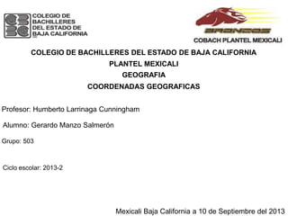 COLEGIO DE BACHILLERES DEL ESTADO DE BAJA CALIFORNIA
PLANTEL MEXICALI
GEOGRAFIA
COORDENADAS GEOGRAFICAS
Profesor: Humberto Larrinaga Cunningham
Alumno: Gerardo Manzo Salmerón
Grupo: 503
Ciclo escolar: 2013-2
Mexicali Baja California a 10 de Septiembre del 2013
 