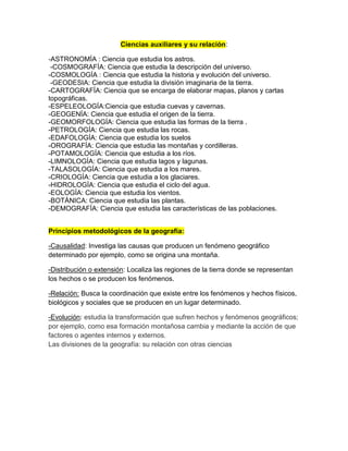 Ciencias auxiliares y su relación:
-ASTRONOMÍA : Ciencia que estudia los astros.
-COSMOGRAFÍA: Ciencia que estudia la descripción del universo.
-COSMOLOGÍA : Ciencia que estudia la historia y evolución del universo.
-GEODESIA: Ciencia que estudia la división imaginaria de la tierra.
-CARTOGRAFÍA: Ciencia que se encarga de elaborar mapas, planos y cartas
topográficas.
-ESPELEOLOGÍA:Ciencia que estudia cuevas y cavernas.
-GEOGENÍA: Ciencia que estudia el origen de la tierra.
-GEOMORFOLOGÍA: Ciencia que estudia las formas de la tierra .
-PETROLOGÍA: Ciencia que estudia las rocas.
-EDAFOLOGÍA: Ciencia que estudia los suelos
-OROGRAFÍA: Ciencia que estudia las montañas y cordilleras.
-POTAMOLOGÍA: Ciencia que estudia a los ríos.
-LIMNOLOGÍA: Ciencia que estudia lagos y lagunas.
-TALASOLOGÍA: Ciencia que estudia a los mares.
-CRIOLOGÍA: Ciencia que estudia a los glaciares.
-HIDROLOGÍA: Ciencia que estudia el ciclo del agua.
-EOLOGÍA: Ciencia que estudia los vientos.
-BOTÁNICA: Ciencia que estudia las plantas.
-DEMOGRAFÍA: Ciencia que estudia las características de las poblaciones.
Principios metodológicos de la geografía:
-Causalidad: Investiga las causas que producen un fenómeno geográfico
determinado por ejemplo, como se origina una montaña.
-Distribución o extensión: Localiza las regiones de la tierra donde se representan
los hechos o se producen los fenómenos.
-Relación: Busca la coordinación que existe entre los fenómenos y hechos físicos,
biológicos y sociales que se producen en un lugar determinado.
-Evolución: estudia la transformación que sufren hechos y fenómenos geográficos;
por ejemplo, como esa formación montañosa cambia y mediante la acción de que
factores o agentes internos y externos.
Las divisiones de la geografía: su relación con otras ciencias
 