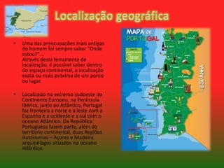 •

Uma das preocupações mais antigas
do homem foi sempre saber "Onde
estou?"...
Através desta ferramenta de
localização, é possível saber dentro
do espaço continental, a localização
exata ou mais próxima de um ponto
ou lugar.

•

Localizado no extremo sudoeste do
Continente Europeu, na Península
Ibérica, junto ao Atlântico, Portugal
faz fronteira a norte e a leste com a
Espanha e a ocidente e a sul com o
oceano Atlântico. Da República
Portuguesa fazem parte, além do
território continental, duas Regiões
Autónomas – Açores e Madeira,
arquipélagos situados no oceano
Atlântico.

 