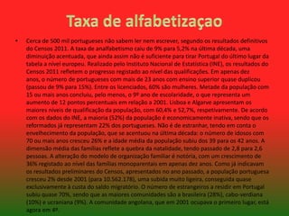 •

Cerca de 500 mil portugueses não sabem ler nem escrever, segundo os resultados definitivos
do Censos 2011. A taxa de analfabetismo caiu de 9% para 5,2% na última década, uma
diminuição acentuada, que ainda assim não é suficiente para tirar Portugal do último lugar da
tabela a nível europeu. Realizado pelo Instituto Nacional de Estatística (INE), os resultados do
Censos 2011 refletem o progresso registado ao nível das qualificações. Em apenas dez
anos, o número de portugueses com mais de 23 anos com ensino superior quase duplicou
(passou de 9% para 15%). Entre os licenciados, 60% são mulheres. Metade da população com
15 ou mais anos concluiu, pelo menos, o 9º ano de escolaridade, o que representa um
aumento de 12 pontos percentuais em relação a 2001. Lisboa e Algarve apresentam os
maiores níveis de qualificação da população, com 60,4% e 52,7%, respetivamente. De acordo
com os dados do INE, a maioria (52%) da população é economicamente inativa, sendo que os
reformados já representam 22% dos portugueses. Não é de estranhar, tendo em conta o
envelhecimento da população, que se acentuou na última década: o número de idosos com
70 ou mais anos cresceu 26% e a idade média da população subiu dos 39 para os 42 anos. A
dimensão média das famílias reflete a quebra da natalidade, tendo passado de 2,8 para 2,6
pessoas. A alteração do modelo de organização familiar é notória, com um crescimento de
36% registado ao nível das famílias monoparentais em apenas dez anos. Como já indicavam
os resultados preliminares do Censos, apresentados no ano passado, a população portuguesa
cresceu 2% desde 2001 (para 10.562.178), uma subida muito ligeira, conseguida quase
exclusivamente à custa do saldo migratório. O número de estrangeiros a residir em Portugal
subiu quase 70%, sendo que as maiores comunidades são a brasileira (28%), cabo-verdiana
(10%) e ucraniana (9%). A comunidade angolana, que em 2001 ocupava o primeiro lugar, está
agora em 4º.

 