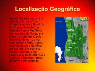 • Angola situa-se na costa do
Atlântico Sul da África
Ocidental, entre a Namíbia
e o Congo. Também faz
fronteira com a República
Democrática do Congo e a
Zâmbia, a oriente. O país
está dividido entre uma
faixa costeira árida, que se
estende desde a Namíbia
até Luanda, um planalto
interior húmido, uma
savana seca no interior sul e
sudeste, e floresta tropical
no norte e em Cabinda.

 