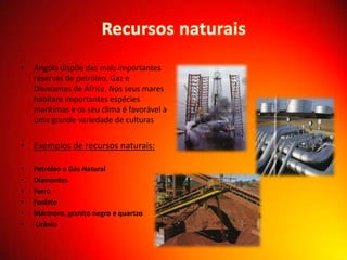 •

Angola dispõe das mais importantes
reservas de petróleo, Gaz e
Diamantes de África. Nos seus mares
habitam importantes espécies
marítimas e os seu clima é favorável a
uma grande variedade de culturas

• Exemplos de recursos naturais:
•
•
•
•
•
•

Petróleo e Gás Natural
Diamantes
Ferro
Fosfato
Mármore, granito negro e quartzo
Urânio

 