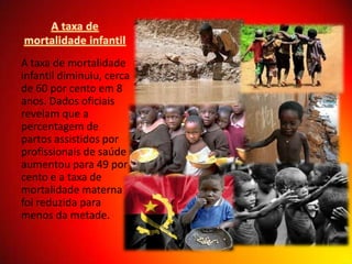 A taxa de mortalidade
infantil diminuiu, cerca
de 60 por cento em 8
anos. Dados oficiais
revelam que a
percentagem de
partos assistidos por
profissionais de saúde
aumentou para 49 por
cento e a taxa de
mortalidade materna
foi reduzida para
menos da metade.

 