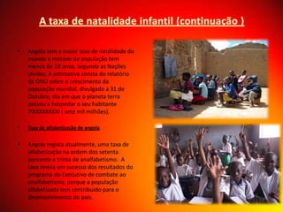 •

Angola tem a maior taxa de natalidade do
mundo e metade da população tem
menos de 18 anos, segundo as Nações
Unidas. A estimativa consta do relatório
da ONU sobre o crescimento da
população mundial, divulgado a 31 de
Outubro, dia em que o planeta terra
passou a hospedar o seu habitante
7000000000 ( sete mil milhões).

•

Taxa de alfabetização de angola

•

Angola regista atualmente, uma taxa de
alfabetização na ordem dos setenta
porcento e trinta de analfabetismo. A
taxa revela um sucesso dos resultados do
programa do Executivo de combate ao
analfabetismo, porque a população
alfabetizada tem contribuído para o
desenvolvimento do país.

 