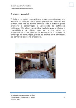 Escola Secundária Ferreira Dias
Curso Técnico Profissional Turismo

Turismo de aldeia
O Turismo de aldeia desenvolve-se em empreendimentos que
incluem no mínimo cinco casas particulares inseridas em
aldeias. Este tipo de turismo envolve toda a aldeia e pode
promover a conservação e valorização do património
edificado. Esta iniciativa contribui também para melhorar a
acessibilidade a aldeias que em muitos casos se
encontravam quase isoladas ou então para a criação de
emprego na restauração, postos de turismo e nas atividades
de comércio local e no artesanato.

GEOGRAFIA CARINA SILVA Nº10 FÁBIO
EVO Nº18 TIAGO SOARES Nº 31 TIAGO
MONTES Nº32

10

 