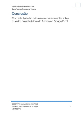 Escola Secundária Ferreira Dias
Curso Técnico Profissional Turismo

Conclusão
Com este trabalho adquirimos conhecimentos sobre
as várias características do Turismo no Espaço Rural.

GEOGRAFIA CARINA SILVA Nº10 FÁBIO
EVO Nº18 TIAGO SOARES Nº 31 TIAGO
MONTES Nº32

12

 