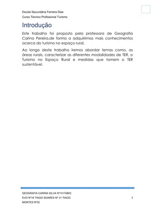 Escola Secundária Ferreira Dias
Curso Técnico Profissional Turismo

Introdução
Este trabalho foi proposto pela professora de Geografia
Carina Pereira,de forma a adquirirmos mais conhecimentos
acerca do turismo no espaço rural.
Ao longo deste trabalho iremos abordar temas como, as
áreas rurais, caracterizar as diferentes modalidades de TER, o
Turismo no Espaço Rural e medidas que tornem o TER
sustentável.

GEOGRAFIA CARINA SILVA Nº10 FÁBIO
EVO Nº18 TIAGO SOARES Nº 31 TIAGO
MONTES Nº32

5

 