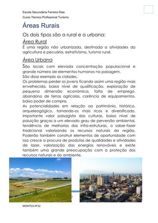 Escola Secundária Ferreira Dias
Curso Técnico Profissional Turismo

Áreas Rurais
Os dois tipos são a rural e a urbana:
Área Rural
É uma região não urbanizada, destinada a atividades da
agricultura e pecuária, extrativismo, turismo rural.

Área Urbana
São locais com

elevada concentração populacional e
grande número de elementos humanos na paisagem.
São disso exemplo as cidades.
Os problemas perder os jovens ficando assim uma região mais
envelhecida, baixo nível de qualificação, exploração de
pequena dimensão económica, falta de emprego,
abandono de terras agrícolas, carência de equipamentos,
baixo poder de compra.
As potencialidades em relação ao património, histórico,
arqueleogógico, tornando-os mais ricos e diversificado.
Importante valor paisagista das culturas, baixo nível de
poluição graças a um elevado grau de perversão ambiental,
tendência de melhorias das infra-estruturas, o saber-fazer
tradicional valorizando os recursos naturais da região.
Poderão também construir elementos de oportunidade com
isso cresce a procura de produtos de qualidades e atividades
de lazer, valorização das energias renováveis e existe
também uma grande preocupação com a proteção dos
recursos naturais e do ambiente.

GEOGRAFIA CARINA SILVA Nº10 FÁBIO
EVO Nº18 TIAGO SOARES Nº 31 TIAGO
MONTES Nº32

6

 