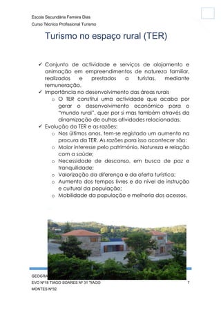 Escola Secundária Ferreira Dias
Curso Técnico Profissional Turismo

Turismo no espaço rural (TER)
 Conjunto de actividade e serviços de alojamento e
animação em empreendimentos de natureza familiar,
realizados
e
prestados
a
turistas,
mediante
remuneração.
 Importância no desenvolvimento das áreas rurais
o O TER constitui uma actividade que acaba por
gerar o desenvolvimento económico para o
“mundo rural”, quer por si mas também através da
dinamização de outras atividades relacionadas.
 Evolução do TER e as razões:
o Nos últimos anos, tem-se registado um aumento na
procura da TER. As razões para isso acontecer são:
o Maior interesse pelo património, Natureza e relação
com a saúde;
o Necessidade de descanso, em busca de paz e
tranquilidade;
o Valorização da diferença e da oferta turística;
o Aumento dos tempos livres e do nível de instrução
e cultural da população;
o Mobilidade da população e melhoria dos acessos.

GEOGRAFIA CARINA SILVA Nº10 FÁBIO
EVO Nº18 TIAGO SOARES Nº 31 TIAGO
MONTES Nº32

7

 