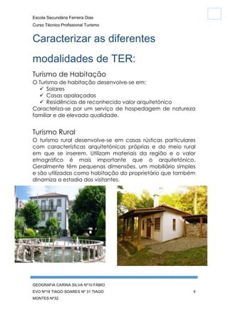 Escola Secundária Ferreira Dias
Curso Técnico Profissional Turismo

Caracterizar as diferentes
modalidades de TER:
Turismo de Habitação
O Turismo de habitação desenvolve-se em:
 Solares
 Casas apalaçadas
 Residências de reconhecido valor arquitetónico
Caracteriza-se por um serviço de hospedagem de natureza
familiar e de elevada qualidade.

Turismo Rural
O turismo rural desenvolve-se em casas rústicas particulares
com características arquitetónicas próprias e do meio rural
em que se inserem. Utilizam materiais da região e o valor
etnográfico é mais importante que o arquitetónico.
Geralmente têm pequenas dimensões, um mobiliário simples
e são utilizadas como habitação do proprietário que também
dinamiza a estadia dos visitantes.

GEOGRAFIA CARINA SILVA Nº10 FÁBIO
EVO Nº18 TIAGO SOARES Nº 31 TIAGO
MONTES Nº32

8

 