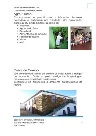 Escola Secundária Ferreira Dias
Curso Técnico Profissional Turismo

Agro-turismo
Caracteriza-se por permitir que os hóspedes observem,
aprendam e participem nas atividades das explorações
agrícolas. Ou ainda em tarefas como as:
 Vindimas
 Apanha da fruta
 Desfolhada
 Alimentação de animais
 Fabrico de queijo
 Vinho
 Mel

Casas de Campo
São consideradas casas de campo as casas rurais e abrigos
de montanha. Onde se preta serviço de hospedagem
mesmo que o proprietário resida nelas.
Integram-se na arquitetura a ambiente característicos da
região.

GEOGRAFIA CARINA SILVA Nº10 FÁBIO
EVO Nº18 TIAGO SOARES Nº 31 TIAGO
MONTES Nº32

9

 