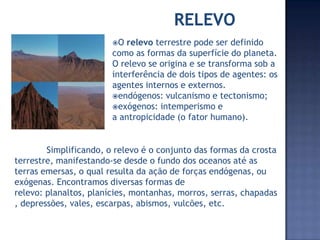 O
relevo terrestre pode ser definido
como as formas da superfície do planeta.
O relevo se origina e se transforma sob a
interferência de dois tipos de agentes: os
agentes internos e externos.
endógenos: vulcanismo e tectonismo;
exógenos: intemperismo e
a antropicidade (o fator humano).
Simplificando, o relevo é o conjunto das formas da crosta
terrestre, manifestando-se desde o fundo dos oceanos até as
terras emersas, o qual resulta da ação de forças endógenas, ou
exógenas. Encontramos diversas formas de
relevo: planaltos, planícies, montanhas, morros, serras, chapadas
, depressões, vales, escarpas, abismos, vulcões, etc.
