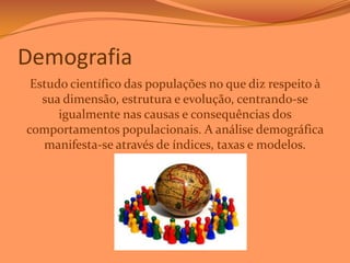 Demografia
Estudo científico das populações no que diz respeito à
sua dimensão, estrutura e evolução, centrando-se
igualmente nas causas e consequências dos
comportamentos populacionais. A análise demográfica
manifesta-se através de índices, taxas e modelos.

 