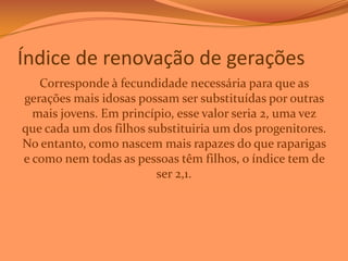 Índice de renovação de gerações
Corresponde à fecundidade necessária para que as
gerações mais idosas possam ser substituídas por outras
mais jovens. Em princípio, esse valor seria 2, uma vez
que cada um dos filhos substituiria um dos progenitores.
No entanto, como nascem mais rapazes do que raparigas
e como nem todas as pessoas têm filhos, o índice tem de
ser 2,1.

 