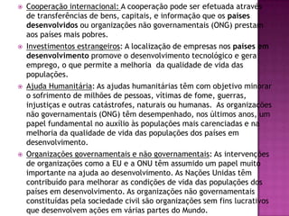

Cooperação internacional: A cooperação pode ser efetuada através
de transferências de bens, capitais, e informação que os países
desenvolvidos ou organizações não governamentais (ONG) prestam
aos países mais pobres.



Investimentos estrangeiros: A localização de empresas nos países em
desenvolvimento promove o desenvolvimento tecnológico e gera
emprego, o que permite a melhoria da qualidade de vida das
populações.



Ajuda Humanitária: As ajudas humanitárias têm com objetivo minorar
o sofrimento de milhões de pessoas, vítimas de fome, guerras,
injustiças e outras catástrofes, naturais ou humanas. As organizações
não governamentais (ONG) têm desempenhado, nos últimos anos, um
papel fundamental no auxílio às populações mais carenciadas e na
melhoria da qualidade de vida das populações dos países em
desenvolvimento.



Organizações governamentais e não governamentais: As intervenções
de organizações como a EU e a ONU têm assumido um papel muito
importante na ajuda ao desenvolvimento. As Nações Unidas têm
contribuído para melhorar as condições de vida das populações dos
países em desenvolvimento. As organizações não governamentais
constituídas pela sociedade civil são organizações sem fins lucrativos
que desenvolvem ações em várias partes do Mundo.

 