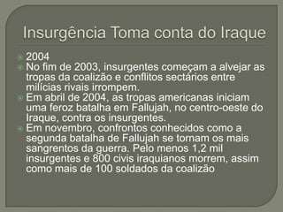 2004
No fim de 2003, insurgentes começam a alvejar as
tropas da coalizão e conflitos sectários entre
milícias rivais irrompem.
 Em abril de 2004, as tropas americanas iniciam
uma feroz batalha em Fallujah, no centro-oeste do
Iraque, contra os insurgentes.
 Em novembro, confrontos conhecidos como a
segunda batalha de Fallujah se tornam os mais
sangrentos da guerra. Pelo menos 1,2 mil
insurgentes e 800 civis iraquianos morrem, assim
como mais de 100 soldados da coalizão



 