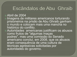  Abril de 2004
 Imagens de militares

americanos torturando
prisioneiros na prisão de Abu Ghraib ganham
o mundo e colocam mais uma mancha no
histórico do conflito.
 Autoridades americanas justificam os abusos
como frutos de "algumas maças
podres", mas uma comissão do Senado
americano conclui, em 2008, que os abusos
eram consequência de uma cultura de
técnicas agressivas solicitadas por
autoridades do governo.

 