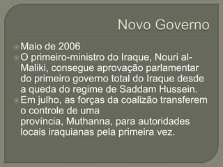  Maio

de 2006
 O primeiro-ministro do Iraque, Nouri alMaliki, consegue aprovação parlamentar
do primeiro governo total do Iraque desde
a queda do regime de Saddam Hussein.
 Em julho, as forças da coalizão transferem
o controle de uma
província, Muthanna, para autoridades
locais iraquianas pela primeira vez.

 