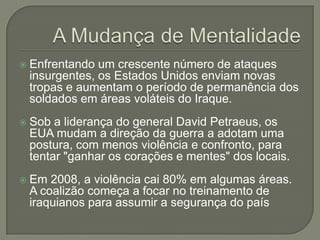 

Enfrentando um crescente número de ataques
insurgentes, os Estados Unidos enviam novas
tropas e aumentam o período de permanência dos
soldados em áreas voláteis do Iraque.



Sob a liderança do general David Petraeus, os
EUA mudam a direção da guerra a adotam uma
postura, com menos violência e confronto, para
tentar "ganhar os corações e mentes" dos locais.



Em 2008, a violência cai 80% em algumas áreas.
A coalizão começa a focar no treinamento de
iraquianos para assumir a segurança do país

 