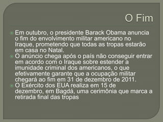Em outubro, o presidente Barack Obama anuncia
o fim do envolvimento militar americano no
Iraque, prometendo que todas as tropas estarão
em casa no Natal.
 O anúncio chega após o país não conseguir entrar
em acordo com o Iraque sobre estender a
imunidade criminal dos americanos, o que
efetivamente garante que a ocupação militar
chegará ao fim em 31 de dezembro de 2011.
 O Exército dos EUA realiza em 15 de
dezembro, em Bagdá, uma cerimônia que marca a
retirada final das tropas


 