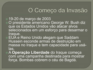  19-20 de março de 2003
 O presidente americano George

W. Bush diz
que os Estados Unidos vão atacar alvos
selecionados em um esforço para desarmar o
Iraque.
 EUA e Reino Unido alegam que Saddam
Hussein esconde armas de destruição em
massa no Iraque e tem capacidade para usálas.
 A Operação Liberdade do Iraque começa
com uma campanha destinada para mostrar
força. Bombas cobrem o céu de Bagdá.

 