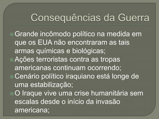 Grande

incômodo político na medida em
que os EUA não encontraram as tais
armas químicas e biológicas;
 Ações terroristas contra as tropas
americanas continuam ocorrendo;
 Cenário político iraquiano está longe de
uma estabilização;
 O Iraque vive uma crise humanitária sem
escalas desde o início da invasão
americana;

 