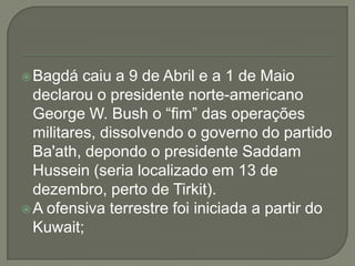  Bagdá

caiu a 9 de Abril e a 1 de Maio
declarou o presidente norte-americano
George W. Bush o “fim” das operações
militares, dissolvendo o governo do partido
Ba'ath, depondo o presidente Saddam
Hussein (seria localizado em 13 de
dezembro, perto de Tirkit).
 A ofensiva terrestre foi iniciada a partir do
Kuwait;

 