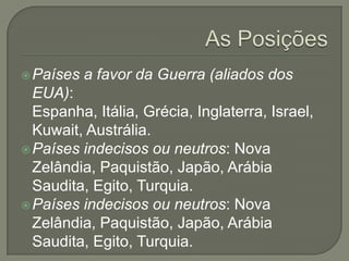  Países

a favor da Guerra (aliados dos

EUA):
Espanha, Itália, Grécia, Inglaterra, Israel,
Kuwait, Austrália.
 Países indecisos ou neutros: Nova
Zelândia, Paquistão, Japão, Arábia
Saudita, Egito, Turquia.
 Países indecisos ou neutros: Nova
Zelândia, Paquistão, Japão, Arábia
Saudita, Egito, Turquia.

 