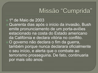  1º

de Maio de 2003
 Quarenta dias após o início da invasão, Bush
emite pronunciamento de um porta-aviões
estacionado na costa do Estado americano
da Califórnia e declara vitória no conflito.
 O governo não declara o fim da guerra,
também porque nunca declarara oficialmente
o seu início, e alerta que o combate ao
terrorismo prosseguiria. De fato, continuaria
por mais oito anos.

 