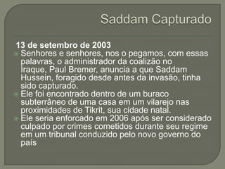 13 de setembro de 2003
 Senhores e senhores, nos o pegamos, com essas
palavras, o administrador da coalizão no
Iraque, Paul Bremer, anuncia a que Saddam
Hussein, foragido desde antes da invasão, tinha
sido capturado.
 Ele foi encontrado dentro de um buraco
subterrâneo de uma casa em um vilarejo nas
proximidades de Tikrit, sua cidade natal.
 Ele seria enforcado em 2006 após ser considerado
culpado por crimes cometidos durante seu regime
em um tribunal conduzido pelo novo governo do
país

 
