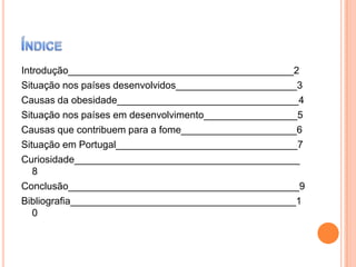 Introdução_________________________________________2
Situação nos países desenvolvidos______________________3
Causas da obesidade_________________________________4
Situação nos países em desenvolvimento_________________5
Causas que contribuem para a fome_____________________6
Situação em Portugal_________________________________7
Curiosidade_________________________________________
8
Conclusão__________________________________________9
Bibliografia_________________________________________1
0

 