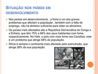 





Nos países em desenvolvimento , a fome é um dos graves
problemas que afectam a população , também com a falta de
emprego não há dinheiro suficiente para obter os alimentos.
Os países mais afectados são a República Democrática do Congo e
a Eritreia, que têm 75% e 66% dos seus habitantes com fome,
respectivamente. No Haiti, o país com mais fome nas Caraíbas, este
é um problema que atinge 58% da população.
África é sempre o continente mais afectado pela subnutrição, que
atinge 28% da sua população.

 
