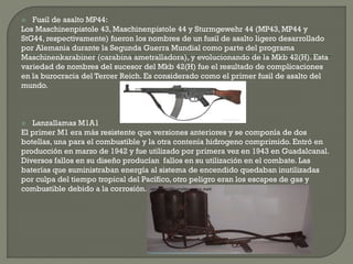  Fusil de asalto MP44:
Los Maschinenpistole 43, Maschinenpistole 44 y Sturmgewehr 44 (MP43, MP44 y
StG44, respectivamente) fueron los nombres de un fusil de asalto ligero desarrollado
por Alemania durante la Segunda Guerra Mundial como parte del programa
Maschinenkarabiner (carabina ametralladora), y evolucionando de la Mkb 42(H). Esta
variedad de nombres del sucesor del Mkb 42(H) fue el resultado de complicaciones
en la burocracia del Tercer Reich. Es considerado como el primer fusil de asalto del
mundo.
 Lanzallamas M1A1
El primer M1 era más resistente que versiones anteriores y se componía de dos
botellas, una para el combustible y la otra contenía hidrogeno comprimido. Entró en
producción en marzo de 1942 y fue utilizado por primera vez en 1943 en Guadalcanal.
Diversos fallos en su diseño producían fallos en su utilización en el combate. Las
baterías que suministraban energía al sistema de encendido quedaban inutilizadas
por culpa del tiempo tropical del Pacífico, otro peligro eran los escapes de gas y
combustible debido a la corrosión.
 