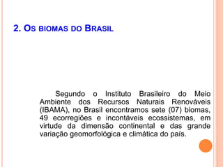 2. OS BIOMAS DO BRASIL
Segundo o Instituto Brasileiro do Meio
Ambiente dos Recursos Naturais Renováveis
(IBAMA), no Brasil encontramos sete (07) biomas,
49 ecorregiões e incontáveis ecossistemas, em
virtude da dimensão continental e das grande
variação geomorfológica e climática do país.
 