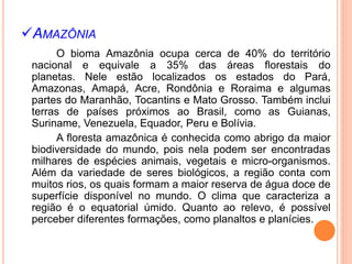 AMAZÔNIA
O bioma Amazônia ocupa cerca de 40% do território
nacional e equivale a 35% das áreas florestais do
planetas. Nele estão localizados os estados do Pará,
Amazonas, Amapá, Acre, Rondônia e Roraima e algumas
partes do Maranhão, Tocantins e Mato Grosso. Também inclui
terras de países próximos ao Brasil, como as Guianas,
Suriname, Venezuela, Equador, Peru e Bolívia.
A floresta amazônica é conhecida como abrigo da maior
biodiversidade do mundo, pois nela podem ser encontradas
milhares de espécies animais, vegetais e micro-organismos.
Além da variedade de seres biológicos, a região conta com
muitos rios, os quais formam a maior reserva de água doce de
superfície disponível no mundo. O clima que caracteriza a
região é o equatorial úmido. Quanto ao relevo, é possível
perceber diferentes formações, como planaltos e planícies.
 