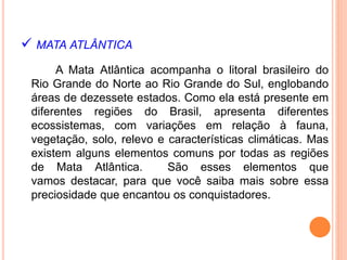  MATA ATLÂNTICA
A Mata Atlântica acompanha o litoral brasileiro do
Rio Grande do Norte ao Rio Grande do Sul, englobando
áreas de dezessete estados. Como ela está presente em
diferentes regiões do Brasil, apresenta diferentes
ecossistemas, com variações em relação à fauna,
vegetação, solo, relevo e características climáticas. Mas
existem alguns elementos comuns por todas as regiões
de Mata Atlântica. São esses elementos que
vamos destacar, para que você saiba mais sobre essa
preciosidade que encantou os conquistadores.
 