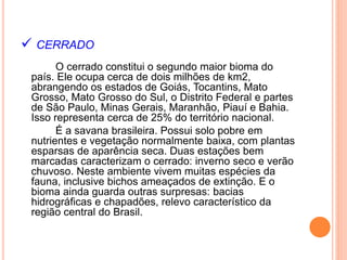  CERRADO
O cerrado constitui o segundo maior bioma do
país. Ele ocupa cerca de dois milhões de km2,
abrangendo os estados de Goiás, Tocantins, Mato
Grosso, Mato Grosso do Sul, o Distrito Federal e partes
de São Paulo, Minas Gerais, Maranhão, Piauí e Bahia.
Isso representa cerca de 25% do território nacional.
É a savana brasileira. Possui solo pobre em
nutrientes e vegetação normalmente baixa, com plantas
esparsas de aparência seca. Duas estações bem
marcadas caracterizam o cerrado: inverno seco e verão
chuvoso. Neste ambiente vivem muitas espécies da
fauna, inclusive bichos ameaçados de extinção. E o
bioma ainda guarda outras surpresas: bacias
hidrográficas e chapadões, relevo característico da
região central do Brasil.
 