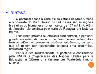  PANTANAL
O pantanal ocupa a parte sul do estado do Mato Grosso
e o noroeste do Mato Grosso do Sul. Essas são as regiões
brasileiras do bioma, que somam cerca de 137 mil km2. Além
da fronteira, ele continua pelo norte do Paraguai e o leste da
Bolívia.
Localizado próximo à Amazônia e ao cerrado, o pantanal
guarda espécies de fauna e de flora desses outros dois
biomas, além de apresentar espécies endêmicas, ou seja,
que só podem ser encontradas naquela área geográfica,
nativas da região.
Por sua rica biodiversidade, o pantanal é considerado
pela UNESCO (Organização das Nações Unidas para a
Educação, a Ciência e a Cultura) um Patrimônio Natural
Mundial.
 