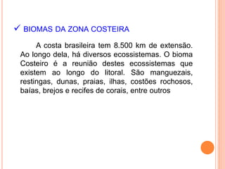  BIOMAS DA ZONA COSTEIRA
A costa brasileira tem 8.500 km de extensão.
Ao longo dela, há diversos ecossistemas. O bioma
Costeiro é a reunião destes ecossistemas que
existem ao longo do litoral. São manguezais,
restingas, dunas, praias, ilhas, costões rochosos,
baías, brejos e recifes de corais, entre outros
 