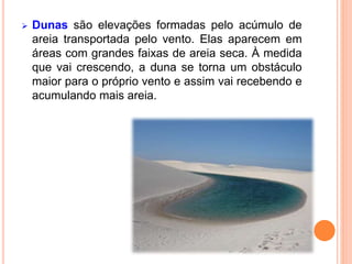  Dunas são elevações formadas pelo acúmulo de
areia transportada pelo vento. Elas aparecem em
áreas com grandes faixas de areia seca. À medida
que vai crescendo, a duna se torna um obstáculo
maior para o próprio vento e assim vai recebendo e
acumulando mais areia.
 