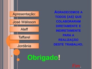 AGRADECEMOS A
TODOS (AS) QUE
COLABORARAM
DIRETAMENTE E
INDIRETAMENTE
PARA A
REALIZAÇÃO
DESTE TRABALHO.
Obrigado!
Fim.
Apresentação:
José Wálisson
Taffarel
Jordânia
Aleff
 