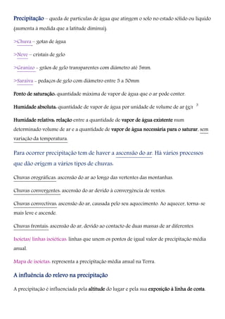 Precipitação – queda de partículas de água que atingem o solo no estado sólido ou líquido
(aumenta à medida que a latitude diminui).
>Chuva – gotas de água
>Neve – cristais de gelo
>Granizo - grãos de gelo transparentes com diâmetro até 5mm.
>Saraiva - pedaços de gelo com diâmetro entre 5 a 50mm
Ponto de saturação: quantidade máxima de vapor de água que o ar pode conter.
Humidade absoluta: quantidade de vapor de água por unidade de volume de ar (g/m ).
Humidade relativa: relação entre a quantidade de vapor de água existente num
determinado volume de ar e a quantidade de vapor de água necessária para o saturar, sem
variação da temperatura.
Para ocorrer precipitação tem de haver a ascensão do ar. Há vários processos
que dão origem a vários tipos de chuvas:
Chuvas orográficas: ascensão do ar ao longo das vertentes das montanhas.
Chuvas convergentes: ascensão do ar devido à convergência de ventos.
Chuvas convectivas: ascensão do ar, causada pelo seu aquecimento. Ao aquecer, torna-se
mais leve e ascende.
Chuvas frontais: ascensão do ar, devido ao contacto de duas massas de ar diferentes.
Isoietas/ linhas isoiéticas: linhas que unem os pontos de igual valor de precipitação média
anual.
Mapa de isoietas: representa a precipitação média anual na Terra.
A influência do relevo na precipitação
A precipitação é influenciada pela altitude do lugar e pela sua exposição à linha de costa.
3
 