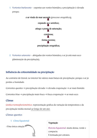 1. Vertentes barlavento – expostas aos ventos húmidos; a precipitação é elevada
porque:
o ar vindo do mar ascende (processo orográfico);
expande-se e arrefece;
atinge o ponto de saturação;
condensa;
forma nuvens;
precipitação orográfica;
2. Vertentes sotavento – abrigadas dos ventos húmidos; o ar já está mais seco
(diminuição da precipitação).
Influência da cotinentalidade na precipitação
Ao contrário do Litoral, no interior há valores mais baixos de precipitação, porque o ar já
perdeu a humidade.
Correntes quentes –› precipitação elevada –› elevada evaporação –› ar mais húmido.
Correntes frias –› precipitação mais fraca –› fraca evaporação –› ar mais seco.
Climas
Gráfico termopluviométrico: representação gráfica da variação da temperatura e da
precipitação média mensal ao longo de um ano.
Climas quentes
1. Clima Equatorial
-Uma única estação
Vegetação
Floresta Equatorial: muito densa, verde e
compacta.
É formada por estratos:
 