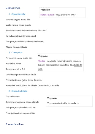 Climas frios
1. Clima Subpolar
Inverno longo e muito frio
Verão curto e pouco quente
Temperatura média do mês menos frio <10 C
Elevada amplitude térmica anual
Precipitação reduzida, sobretudo no verão
Alasca, Canadá, Sibéria
2. Clima polar
Permanentemente muito frio
Não existe verão
Temperatura > a 0 C
Elevada amplitude térmica anual
Precipitação rara (sob a forma de neve)
Norte do Canadá, Norte da Sibéria, Gronelândia, Antártida
3. Clima de altitude
Frio todo o ano
Temperatura diminui com a altitude
Precipitação é elevada todo o ano
Principais cadeias montanhosas
Formas de relevo
Vegetação
Floresta Boreal – taiga (pinheiro, abeto)
Vegetação
Tundra – vegetação rasteira (musgos, líquenes,
fungos) nos meses frios quando se dá a fusão do
gelo.
Vegetação
Vegetação distribuída por andares.
 