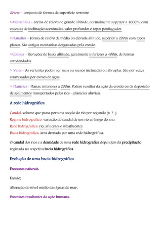 Relevo – conjunto de formas da superfície terrestre
>Montanhas - Forma de relevo de grande altitude, normalmente superior a 1000m, com
encostas de inclinação acentuadas, vales profundos e topos pontiagudos.
>Planaltos - Forma de relevo de média ou elevada altitude, superior a 200m com topos
planos. São antigas montanhas desgastadas pela erosão.
>Colinas - Elevações de baixa altitude, geralmente inferiores a 400m, de formas
arredondadas.
> Vales - As vertentes podem ser mais ou menos inclinadas ou abruptas. São por vezes
atravessados por cursos de água.
> Planícies - Planas, inferiores a 200m. Podem resultar da ação da erosão ou da deposição
de sedimentos transportados pelos rios – planícies aluviais.
A rede hidrográfica
Caudal: volume que passa por uma secção do rio por segundo (m /s)
Regime hidrográfico: variação do caudal de um rio ao longo do ano.
Rede hidrográfica: rio, afluentes e subafluentes.
Bacia hidrográfica: área drenada por uma rede hidrográfica.
O caudal dos rios e a densidade de uma rede hidrográfica dependem da precipitação
registada na respetiva bacia hidrográfica.
Evolução de uma bacia hidrográfica
Processos naturais:
Erosão;
Alteração do nível médio das águas do mar;
Processos resultantes da ação humana:
3
 