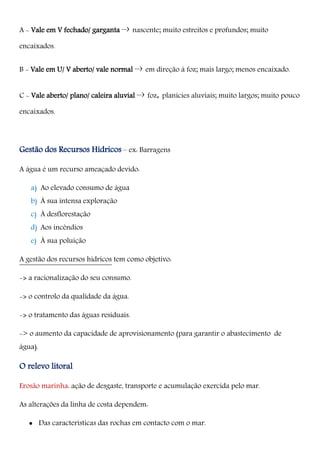 A - Vale em V fechado/ garganta –› nascente; muito estreitos e profundos; muito
encaixados.
B - Vale em U/ V aberto/ vale normal –› em direção à foz; mais largo; menos encaixado.
C - Vale aberto/ plano/ caleira aluvial –› foz, planícies aluviais; muito largos; muito pouco
encaixados.
Gestão dos Recursos Hídricos – ex: Barragens
A água é um recurso ameaçado devido:
a) Ao elevado consumo de água
b) À sua intensa exploração
c) À desflorestação
d) Aos incêndios
e) À sua poluição
A gestão dos recursos hídricos tem como objetivo:
-> a racionalização do seu consumo.
-> o controlo da qualidade da água.
-> o tratamento das águas residuais.
-> o aumento da capacidade de aprovisionamento (para garantir o abastecimento de
água).
O relevo litoral
Erosão marinha: ação de desgaste, transporte e acumulação exercida pelo mar.
As alterações da linha de costa dependem:
 Das características das rochas em contacto com o mar.
 
