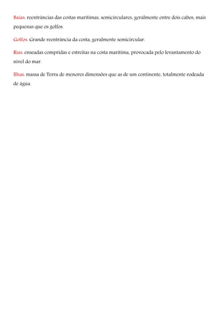Baías: reentrâncias das costas marítimas, semicirculares, geralmente entre dois cabos, mais
pequenas que os golfos.
Golfos: Grande reentrância da costa, geralmente semicircular.
Rias: enseadas compridas e estreitas na costa marítima, provocada pelo levantamento do
nível do mar.
Ilhas: massa de Terra de menores dimensões que as de um continente, totalmente rodeada
de água.
 